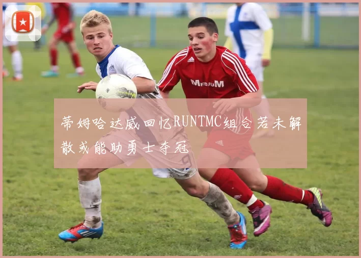 蒂姆哈达威回忆RUNTMC组合若未解散或能助勇士夺冠
