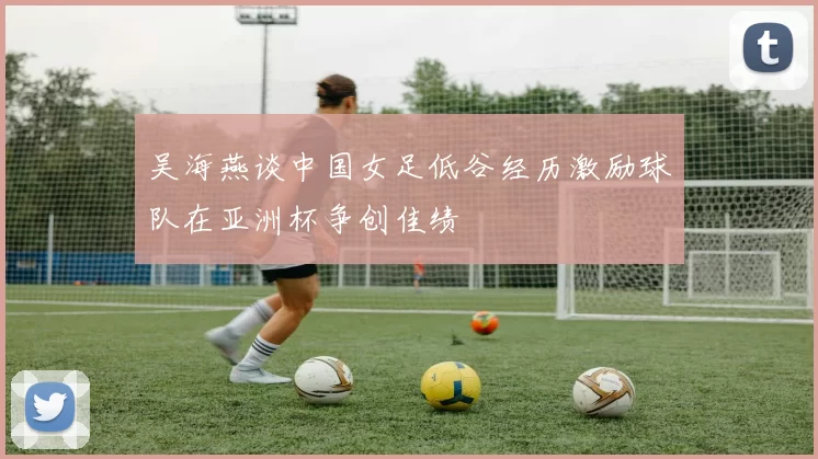吴海燕谈中国女足低谷经历激励球队在亚洲杯争创佳绩