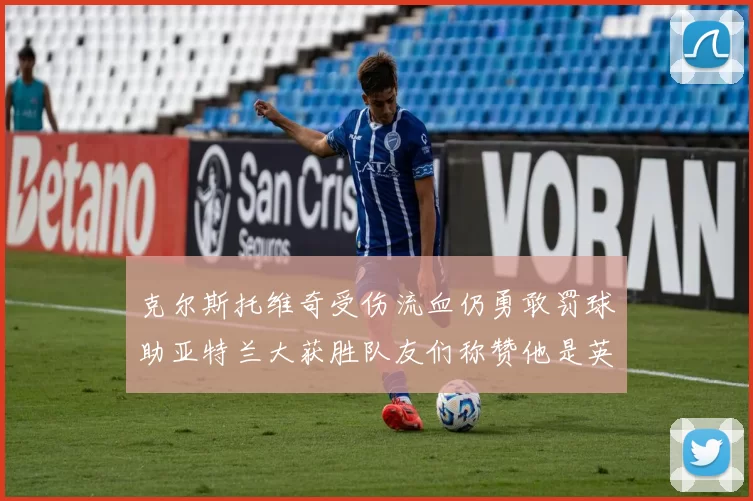 克尔斯托维奇受伤流血仍勇敢罚球助亚特兰大获胜队友们称赞他是英雄
