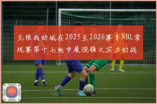 无限我的城在2025至2026赛季NBL常规赛第十七轮中展现强大实力的战报