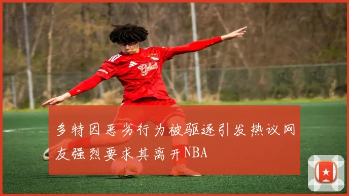 多特因恶劣行为被驱逐引发热议网友强烈要求其离开NBA