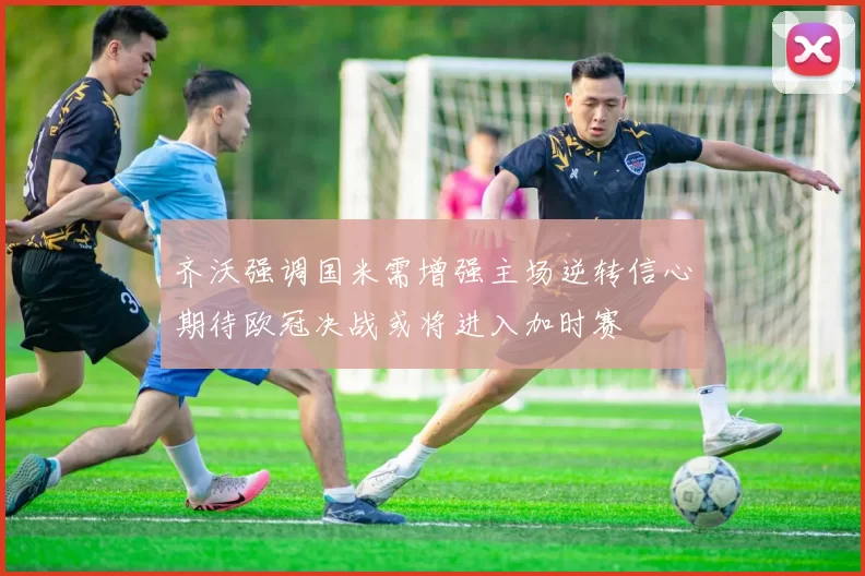 齐沃强调国米需增强主场逆转信心期待欧冠决战或将进入加时赛