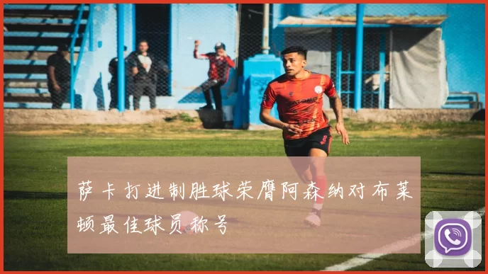 萨卡打进制胜球荣膺阿森纳对布莱顿最佳球员称号