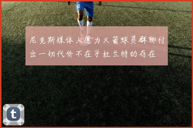 尼克斯媒体人愿为火箭球员群聊付出一切代价不在乎杜兰特的存在