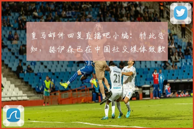皇马邮件回复直播吧小编：特此告知，赫伊森已在中国社交媒体致歉