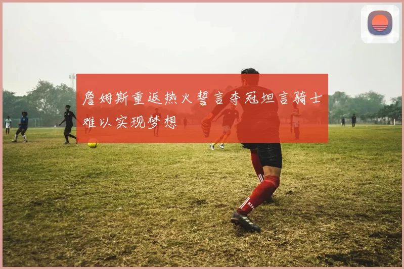 詹姆斯重返热火誓言夺冠坦言骑士难以实现梦想