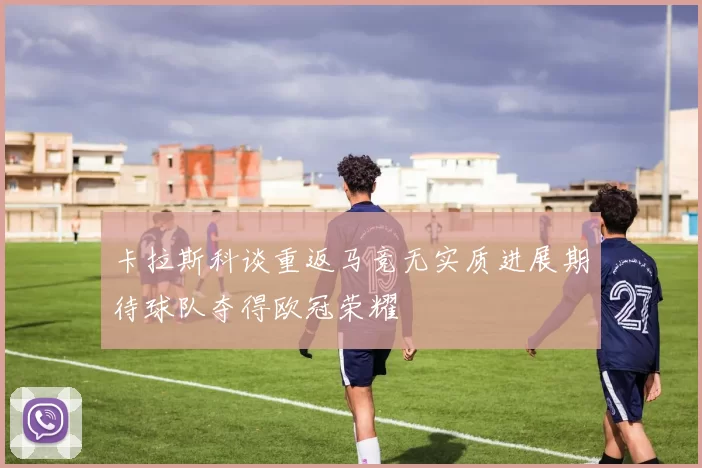 卡拉斯科谈重返马竞无实质进展期待球队夺得欧冠荣耀