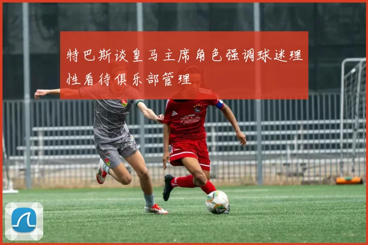 特巴斯谈皇马主席角色强调球迷理性看待俱乐部管理