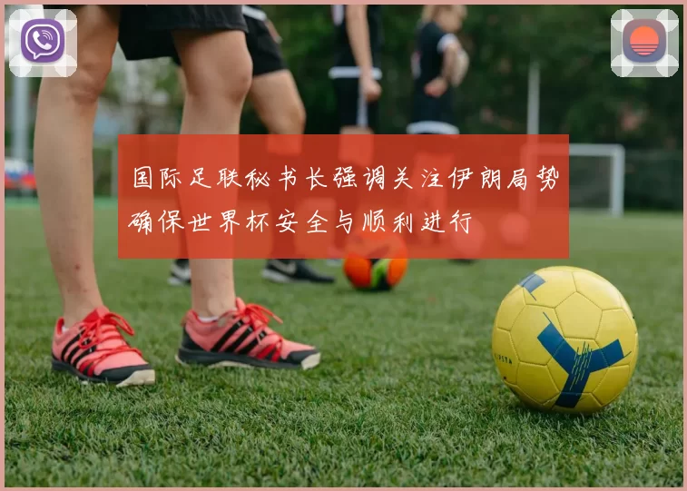 国际足联秘书长强调关注伊朗局势确保世界杯安全与顺利进行