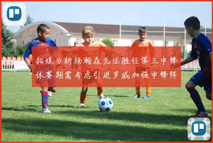 拓媒分析杨瀚森无法胜任第三中锋休赛期需考虑引进罗威加强中锋阵容