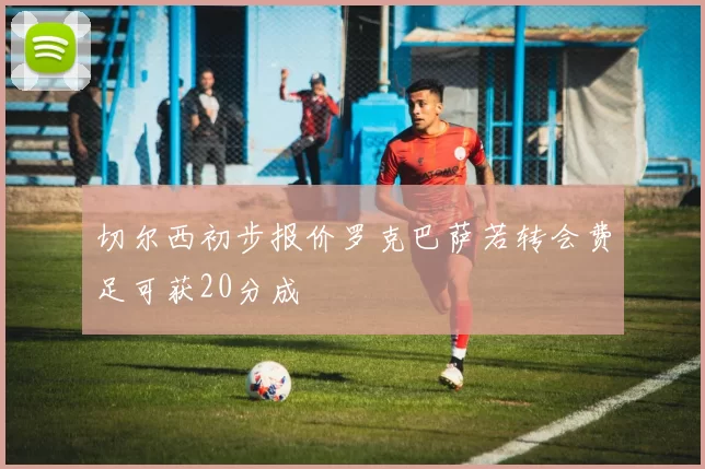 切尔西初步报价罗克巴萨若转会费足可获20分成