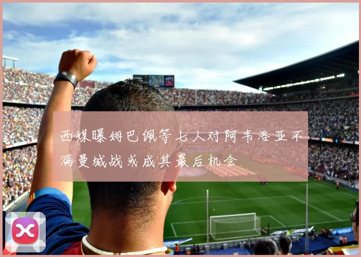 西媒曝姆巴佩等七人对阿韦洛亚不满曼城战或成其最后机会