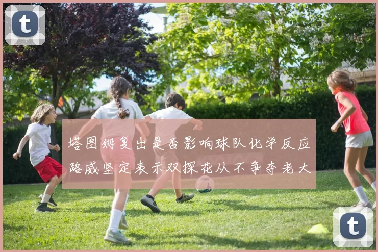 塔图姆复出是否影响球队化学反应路威坚定表示双探花从不争夺老大地位