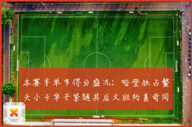 本赛季单节得分盛况：哈登独占鳌头小卡华子紧随其后文班约基奇同创佳绩