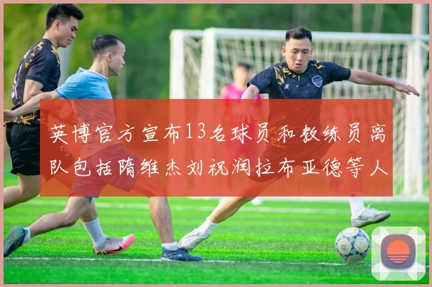 英博官方宣布13名球员和教练员离队包括隋维杰刘祝润拉布亚德等人