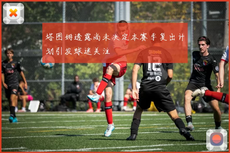 塔图姆透露尚未决定本赛季复出计划引发球迷关注