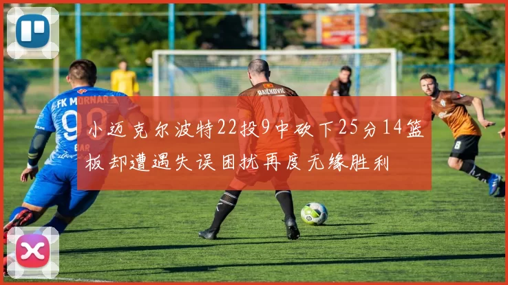 小迈克尔波特22投9中砍下25分14篮板却遭遇失误困扰再度无缘胜利