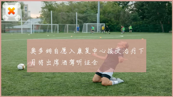 奥多姆自愿入康复中心接受治疗下月将出席酒驾听证会