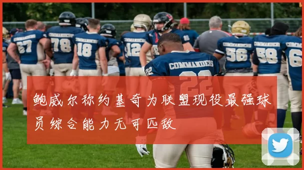 鲍威尔称约基奇为联盟现役最强球员综合能力无可匹敌