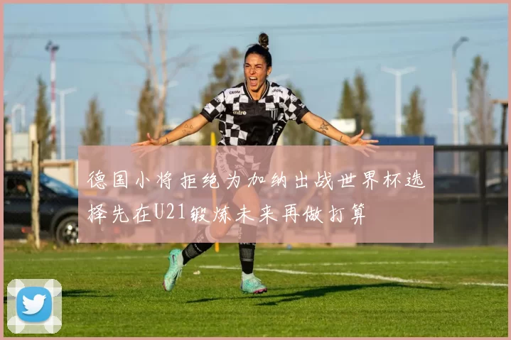 德国小将拒绝为加纳出战世界杯选择先在U21锻炼未来再做打算