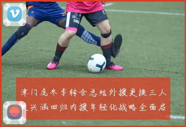津门虎冬季转会总结外援更换三人吴兴涵回归内援年轻化战略全面启动