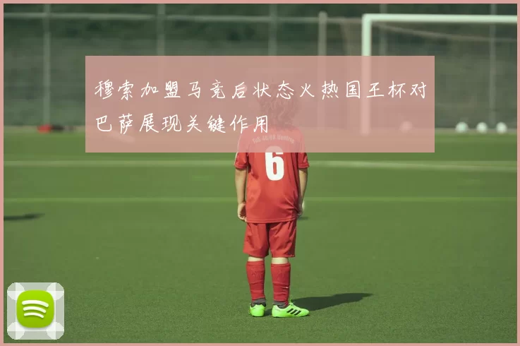 穆索加盟马竞后状态火热国王杯对巴萨展现关键作用