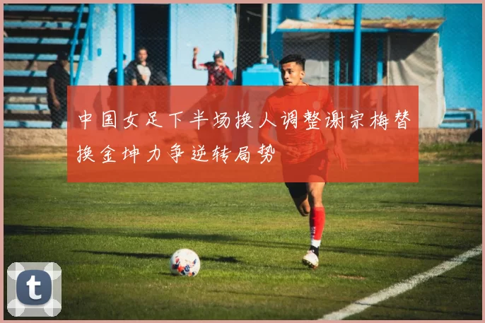 中国女足下半场换人调整谢宗梅替换金坤力争逆转局势
