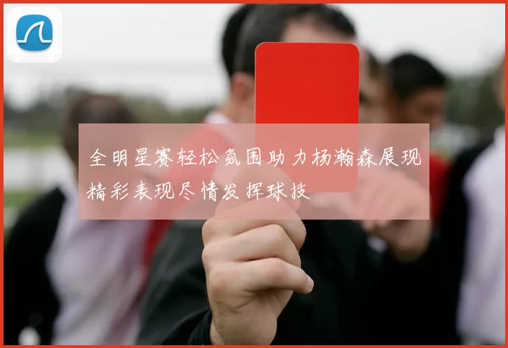 全明星赛轻松氛围助力杨瀚森展现精彩表现尽情发挥球技