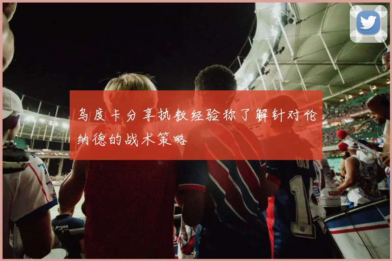 乌度卡分享执教经验称了解针对伦纳德的战术策略
